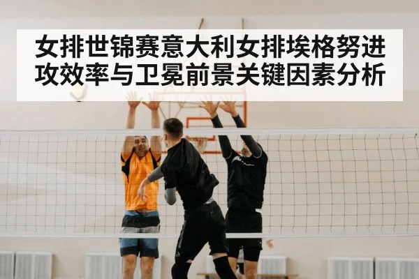 女排世锦赛意大利女排埃格努进攻效率与卫冕前景关键因素分析
