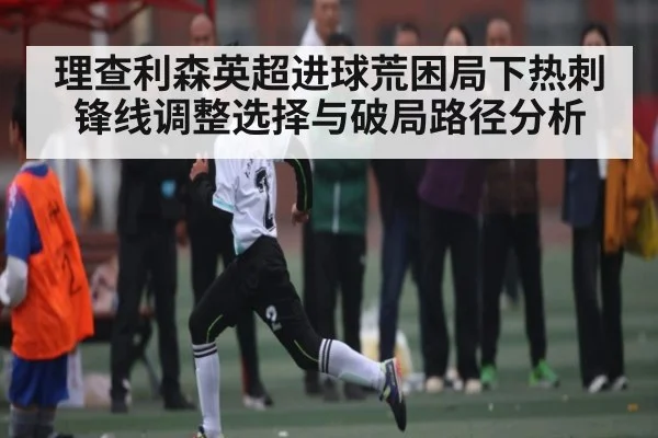 理查利森英超进球荒困局下热刺锋线调整选择与破局路径分析