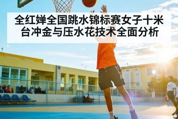 全红婵全国跳水锦标赛女子十米台冲金与压水花技术全面分析