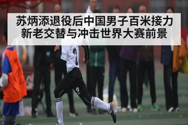 苏炳添退役后中国男子百米接力新老交替与冲击世界大赛前景